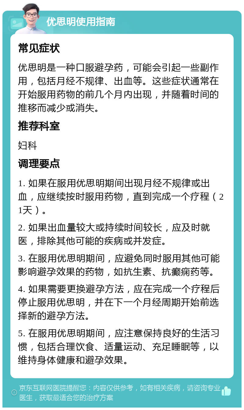 优思明使用指南 常见症状 优思明是一种口服避孕药，可能会引起一些副作用，包括月经不规律、出血等。这些症状通常在开始服用药物的前几个月内出现，并随着时间的推移而减少或消失。 推荐科室 妇科 调理要点 1. 如果在服用优思明期间出现月经不规律或出血，应继续按时服用药物，直到完成一个疗程（21天）。 2. 如果出血量较大或持续时间较长，应及时就医，排除其他可能的疾病或并发症。 3. 在服用优思明期间，应避免同时服用其他可能影响避孕效果的药物，如抗生素、抗癫痫药等。 4. 如果需要更换避孕方法，应在完成一个疗程后停止服用优思明，并在下一个月经周期开始前选择新的避孕方法。 5. 在服用优思明期间，应注意保持良好的生活习惯，包括合理饮食、适量运动、充足睡眠等，以维持身体健康和避孕效果。