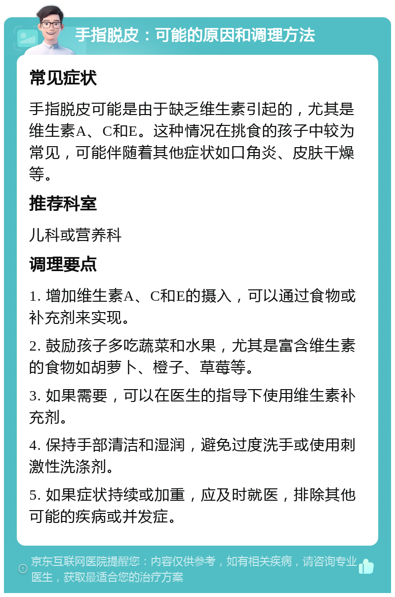 手指脱皮：可能的原因和调理方法 常见症状 手指脱皮可能是由于缺乏维生素引起的，尤其是维生素A、C和E。这种情况在挑食的孩子中较为常见，可能伴随着其他症状如口角炎、皮肤干燥等。 推荐科室 儿科或营养科 调理要点 1. 增加维生素A、C和E的摄入，可以通过食物或补充剂来实现。 2. 鼓励孩子多吃蔬菜和水果，尤其是富含维生素的食物如胡萝卜、橙子、草莓等。 3. 如果需要，可以在医生的指导下使用维生素补充剂。 4. 保持手部清洁和湿润，避免过度洗手或使用刺激性洗涤剂。 5. 如果症状持续或加重，应及时就医，排除其他可能的疾病或并发症。