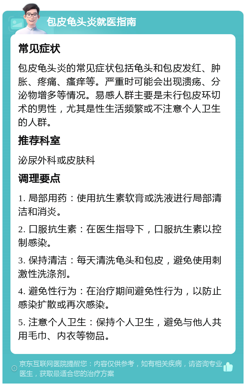 包皮龟头炎就医指南 常见症状 包皮龟头炎的常见症状包括龟头和包皮发红、肿胀、疼痛、瘙痒等。严重时可能会出现溃疡、分泌物增多等情况。易感人群主要是未行包皮环切术的男性，尤其是性生活频繁或不注意个人卫生的人群。 推荐科室 泌尿外科或皮肤科 调理要点 1. 局部用药：使用抗生素软膏或洗液进行局部清洁和消炎。 2. 口服抗生素：在医生指导下，口服抗生素以控制感染。 3. 保持清洁：每天清洗龟头和包皮，避免使用刺激性洗涤剂。 4. 避免性行为：在治疗期间避免性行为，以防止感染扩散或再次感染。 5. 注意个人卫生：保持个人卫生，避免与他人共用毛巾、内衣等物品。