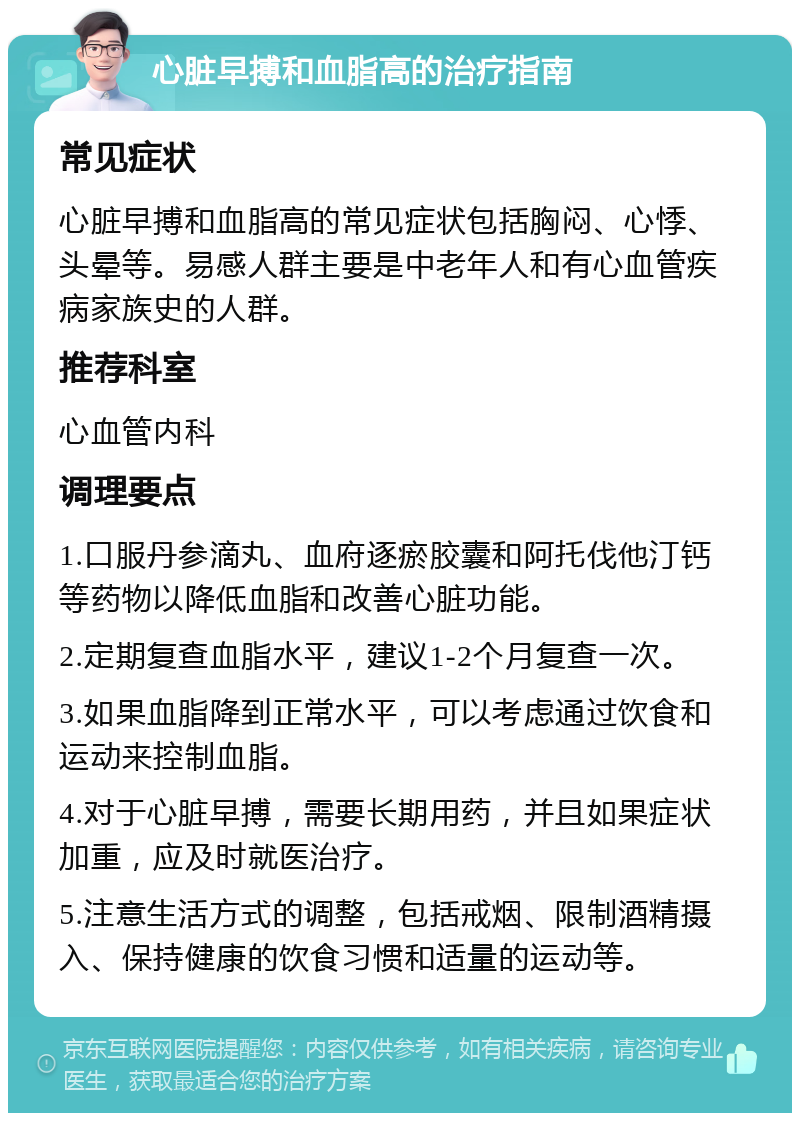 心脏早搏和血脂高的治疗指南 常见症状 心脏早搏和血脂高的常见症状包括胸闷、心悸、头晕等。易感人群主要是中老年人和有心血管疾病家族史的人群。 推荐科室 心血管内科 调理要点 1.口服丹参滴丸、血府逐瘀胶囊和阿托伐他汀钙等药物以降低血脂和改善心脏功能。 2.定期复查血脂水平，建议1-2个月复查一次。 3.如果血脂降到正常水平，可以考虑通过饮食和运动来控制血脂。 4.对于心脏早搏，需要长期用药，并且如果症状加重，应及时就医治疗。 5.注意生活方式的调整，包括戒烟、限制酒精摄入、保持健康的饮食习惯和适量的运动等。