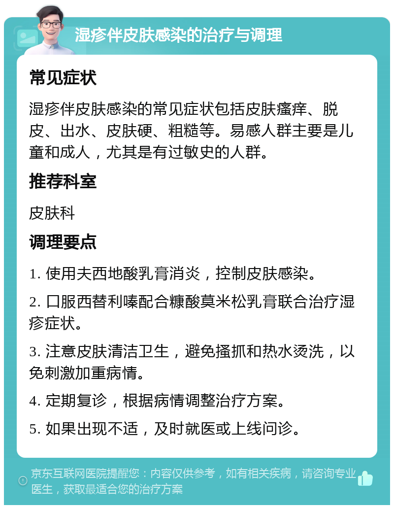 湿疹伴皮肤感染的治疗与调理 常见症状 湿疹伴皮肤感染的常见症状包括皮肤瘙痒、脱皮、出水、皮肤硬、粗糙等。易感人群主要是儿童和成人，尤其是有过敏史的人群。 推荐科室 皮肤科 调理要点 1. 使用夫西地酸乳膏消炎，控制皮肤感染。 2. 口服西替利嗪配合糠酸莫米松乳膏联合治疗湿疹症状。 3. 注意皮肤清洁卫生，避免搔抓和热水烫洗，以免刺激加重病情。 4. 定期复诊，根据病情调整治疗方案。 5. 如果出现不适，及时就医或上线问诊。