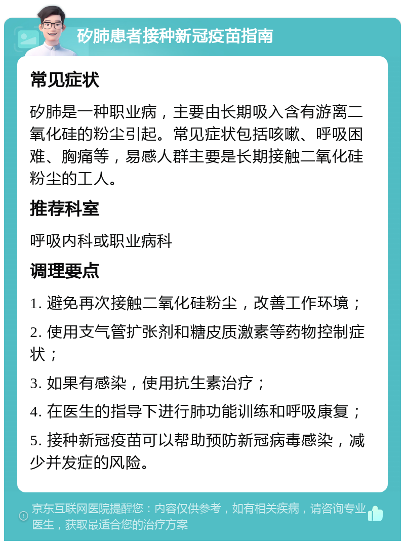 矽肺患者接种新冠疫苗指南 常见症状 矽肺是一种职业病，主要由长期吸入含有游离二氧化硅的粉尘引起。常见症状包括咳嗽、呼吸困难、胸痛等，易感人群主要是长期接触二氧化硅粉尘的工人。 推荐科室 呼吸内科或职业病科 调理要点 1. 避免再次接触二氧化硅粉尘，改善工作环境； 2. 使用支气管扩张剂和糖皮质激素等药物控制症状； 3. 如果有感染，使用抗生素治疗； 4. 在医生的指导下进行肺功能训练和呼吸康复； 5. 接种新冠疫苗可以帮助预防新冠病毒感染，减少并发症的风险。