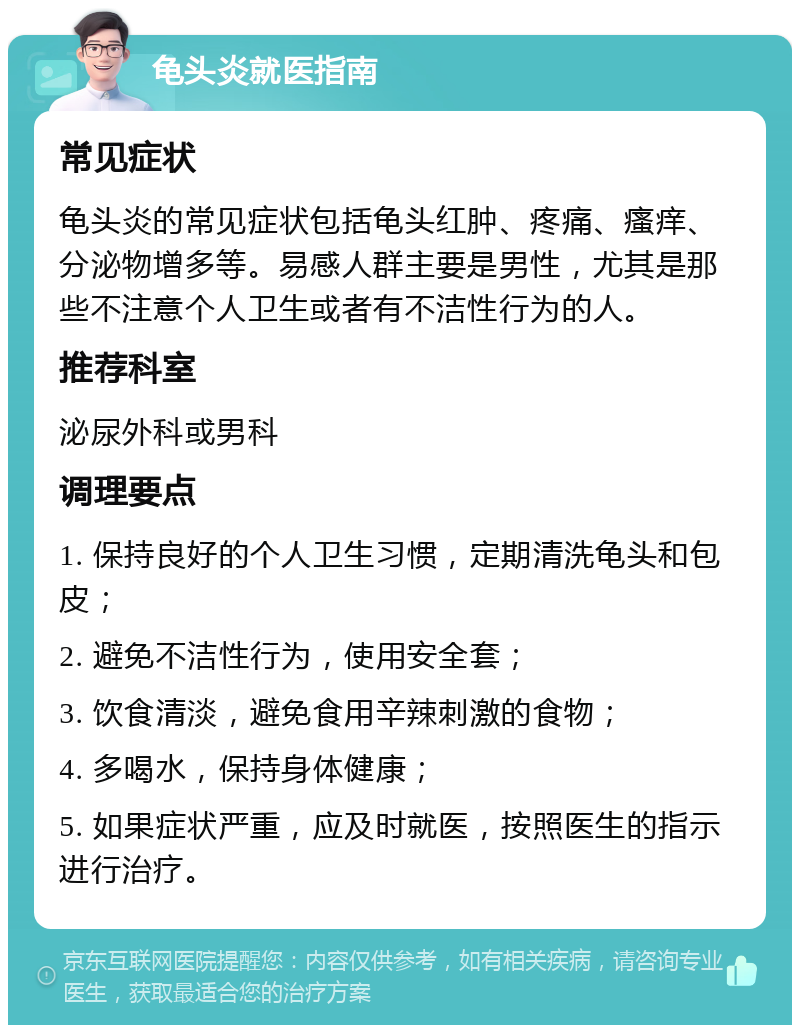 龟头炎就医指南 常见症状 龟头炎的常见症状包括龟头红肿、疼痛、瘙痒、分泌物增多等。易感人群主要是男性，尤其是那些不注意个人卫生或者有不洁性行为的人。 推荐科室 泌尿外科或男科 调理要点 1. 保持良好的个人卫生习惯，定期清洗龟头和包皮； 2. 避免不洁性行为，使用安全套； 3. 饮食清淡，避免食用辛辣刺激的食物； 4. 多喝水，保持身体健康； 5. 如果症状严重，应及时就医，按照医生的指示进行治疗。