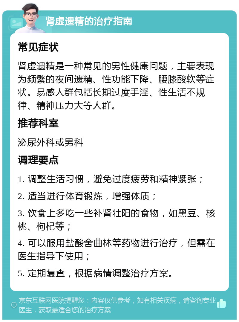 肾虚遗精的治疗指南 常见症状 肾虚遗精是一种常见的男性健康问题，主要表现为频繁的夜间遗精、性功能下降、腰膝酸软等症状。易感人群包括长期过度手淫、性生活不规律、精神压力大等人群。 推荐科室 泌尿外科或男科 调理要点 1. 调整生活习惯，避免过度疲劳和精神紧张； 2. 适当进行体育锻炼，增强体质； 3. 饮食上多吃一些补肾壮阳的食物，如黑豆、核桃、枸杞等； 4. 可以服用盐酸舍曲林等药物进行治疗，但需在医生指导下使用； 5. 定期复查，根据病情调整治疗方案。