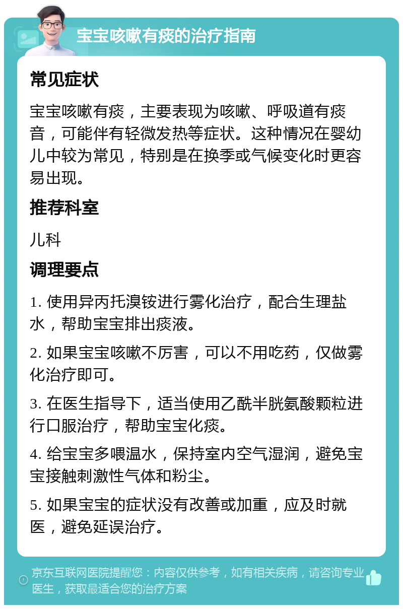 宝宝咳嗽有痰的治疗指南 常见症状 宝宝咳嗽有痰，主要表现为咳嗽、呼吸道有痰音，可能伴有轻微发热等症状。这种情况在婴幼儿中较为常见，特别是在换季或气候变化时更容易出现。 推荐科室 儿科 调理要点 1. 使用异丙托溴铵进行雾化治疗，配合生理盐水，帮助宝宝排出痰液。 2. 如果宝宝咳嗽不厉害，可以不用吃药，仅做雾化治疗即可。 3. 在医生指导下，适当使用乙酰半胱氨酸颗粒进行口服治疗，帮助宝宝化痰。 4. 给宝宝多喂温水，保持室内空气湿润，避免宝宝接触刺激性气体和粉尘。 5. 如果宝宝的症状没有改善或加重，应及时就医，避免延误治疗。