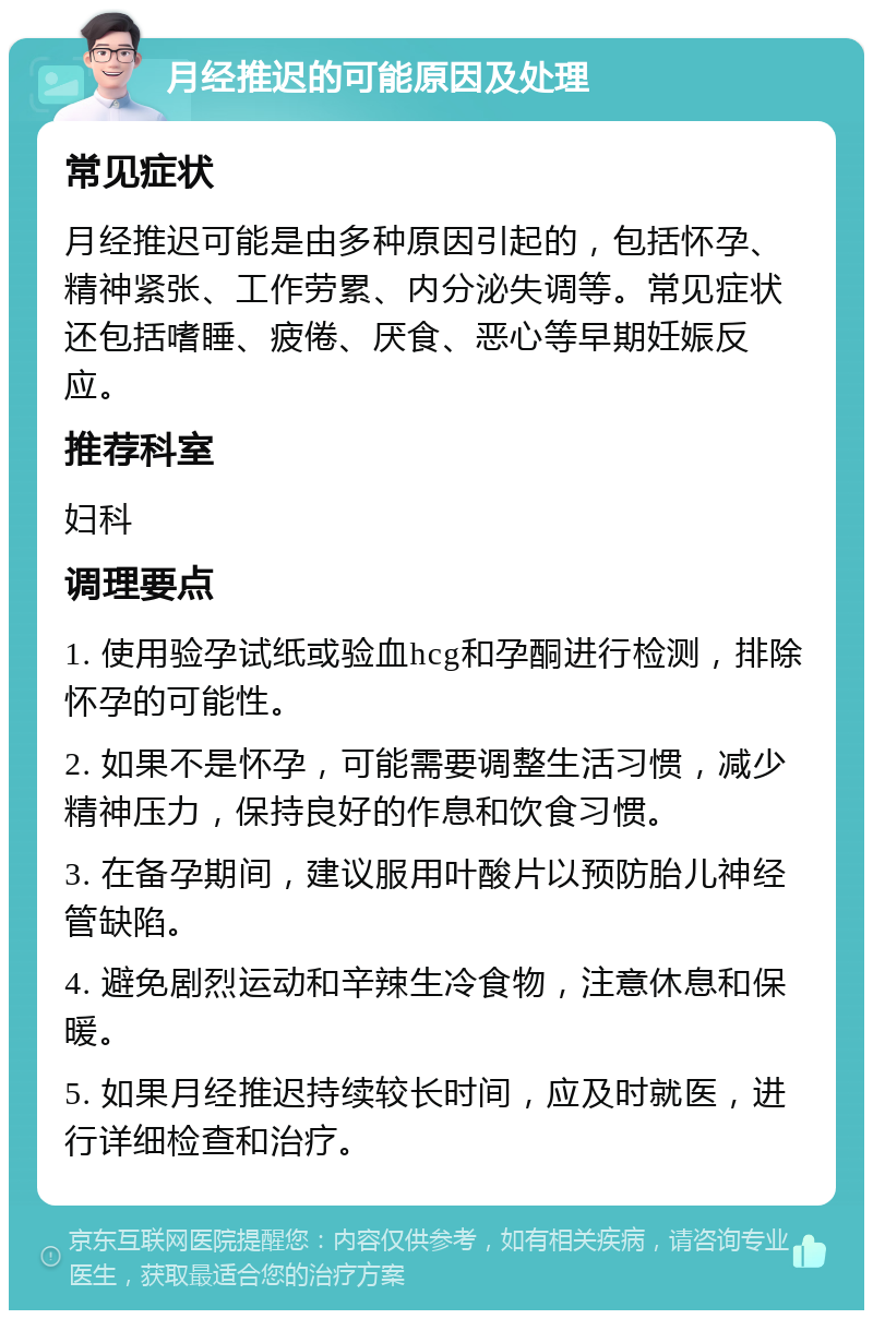 月经推迟的可能原因及处理 常见症状 月经推迟可能是由多种原因引起的，包括怀孕、精神紧张、工作劳累、内分泌失调等。常见症状还包括嗜睡、疲倦、厌食、恶心等早期妊娠反应。 推荐科室 妇科 调理要点 1. 使用验孕试纸或验血hcg和孕酮进行检测，排除怀孕的可能性。 2. 如果不是怀孕，可能需要调整生活习惯，减少精神压力，保持良好的作息和饮食习惯。 3. 在备孕期间，建议服用叶酸片以预防胎儿神经管缺陷。 4. 避免剧烈运动和辛辣生冷食物，注意休息和保暖。 5. 如果月经推迟持续较长时间，应及时就医，进行详细检查和治疗。