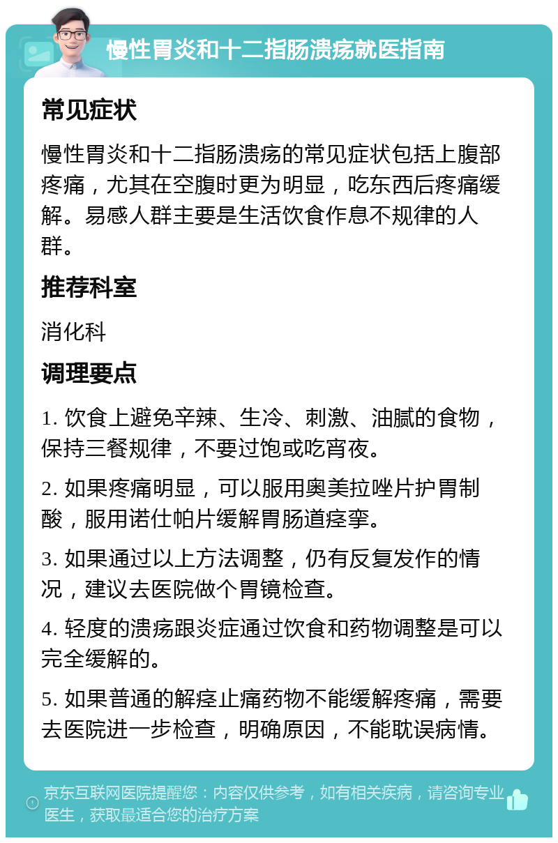 慢性胃炎和十二指肠溃疡就医指南 常见症状 慢性胃炎和十二指肠溃疡的常见症状包括上腹部疼痛，尤其在空腹时更为明显，吃东西后疼痛缓解。易感人群主要是生活饮食作息不规律的人群。 推荐科室 消化科 调理要点 1. 饮食上避免辛辣、生冷、刺激、油腻的食物，保持三餐规律，不要过饱或吃宵夜。 2. 如果疼痛明显，可以服用奥美拉唑片护胃制酸，服用诺仕帕片缓解胃肠道痉挛。 3. 如果通过以上方法调整，仍有反复发作的情况，建议去医院做个胃镜检查。 4. 轻度的溃疡跟炎症通过饮食和药物调整是可以完全缓解的。 5. 如果普通的解痉止痛药物不能缓解疼痛，需要去医院进一步检查，明确原因，不能耽误病情。