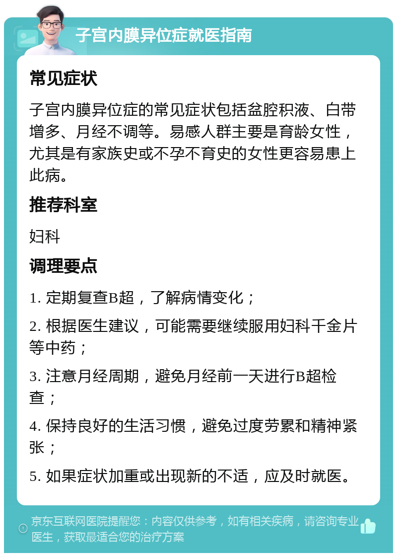 子宫内膜异位症就医指南 常见症状 子宫内膜异位症的常见症状包括盆腔积液、白带增多、月经不调等。易感人群主要是育龄女性，尤其是有家族史或不孕不育史的女性更容易患上此病。 推荐科室 妇科 调理要点 1. 定期复查B超，了解病情变化； 2. 根据医生建议，可能需要继续服用妇科千金片等中药； 3. 注意月经周期，避免月经前一天进行B超检查； 4. 保持良好的生活习惯，避免过度劳累和精神紧张； 5. 如果症状加重或出现新的不适，应及时就医。