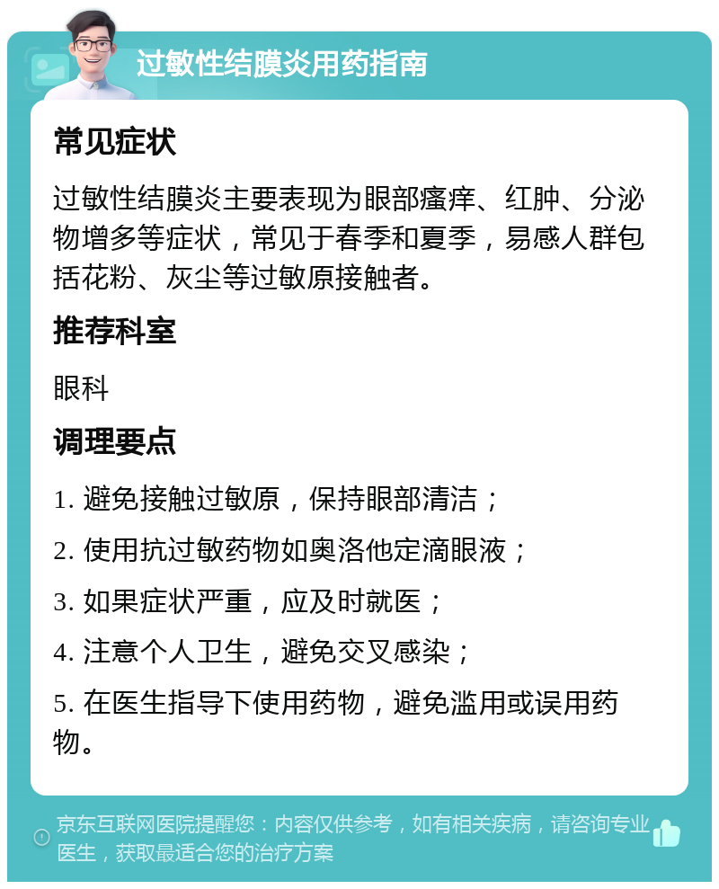 过敏性结膜炎用药指南 常见症状 过敏性结膜炎主要表现为眼部瘙痒、红肿、分泌物增多等症状，常见于春季和夏季，易感人群包括花粉、灰尘等过敏原接触者。 推荐科室 眼科 调理要点 1. 避免接触过敏原，保持眼部清洁； 2. 使用抗过敏药物如奥洛他定滴眼液； 3. 如果症状严重，应及时就医； 4. 注意个人卫生，避免交叉感染； 5. 在医生指导下使用药物，避免滥用或误用药物。