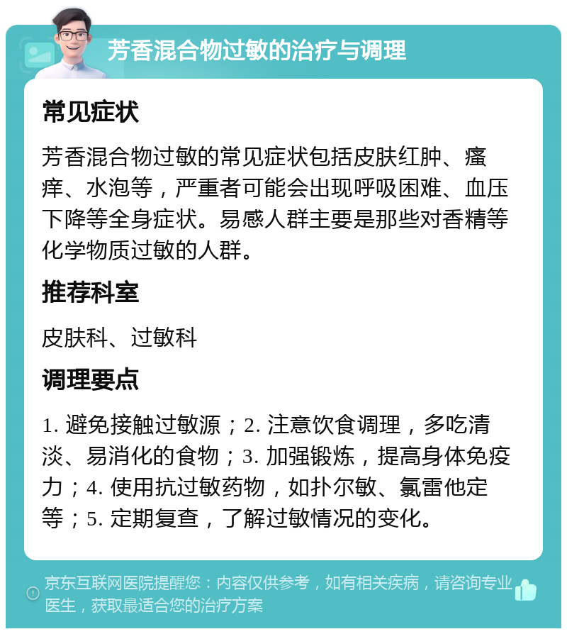 芳香混合物过敏的治疗与调理 常见症状 芳香混合物过敏的常见症状包括皮肤红肿、瘙痒、水泡等，严重者可能会出现呼吸困难、血压下降等全身症状。易感人群主要是那些对香精等化学物质过敏的人群。 推荐科室 皮肤科、过敏科 调理要点 1. 避免接触过敏源；2. 注意饮食调理，多吃清淡、易消化的食物；3. 加强锻炼，提高身体免疫力；4. 使用抗过敏药物，如扑尔敏、氯雷他定等；5. 定期复查，了解过敏情况的变化。