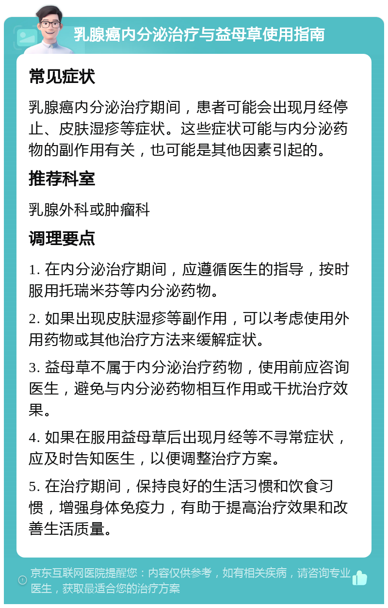 乳腺癌内分泌治疗与益母草使用指南 常见症状 乳腺癌内分泌治疗期间，患者可能会出现月经停止、皮肤湿疹等症状。这些症状可能与内分泌药物的副作用有关，也可能是其他因素引起的。 推荐科室 乳腺外科或肿瘤科 调理要点 1. 在内分泌治疗期间，应遵循医生的指导，按时服用托瑞米芬等内分泌药物。 2. 如果出现皮肤湿疹等副作用，可以考虑使用外用药物或其他治疗方法来缓解症状。 3. 益母草不属于内分泌治疗药物，使用前应咨询医生，避免与内分泌药物相互作用或干扰治疗效果。 4. 如果在服用益母草后出现月经等不寻常症状，应及时告知医生，以便调整治疗方案。 5. 在治疗期间，保持良好的生活习惯和饮食习惯，增强身体免疫力，有助于提高治疗效果和改善生活质量。