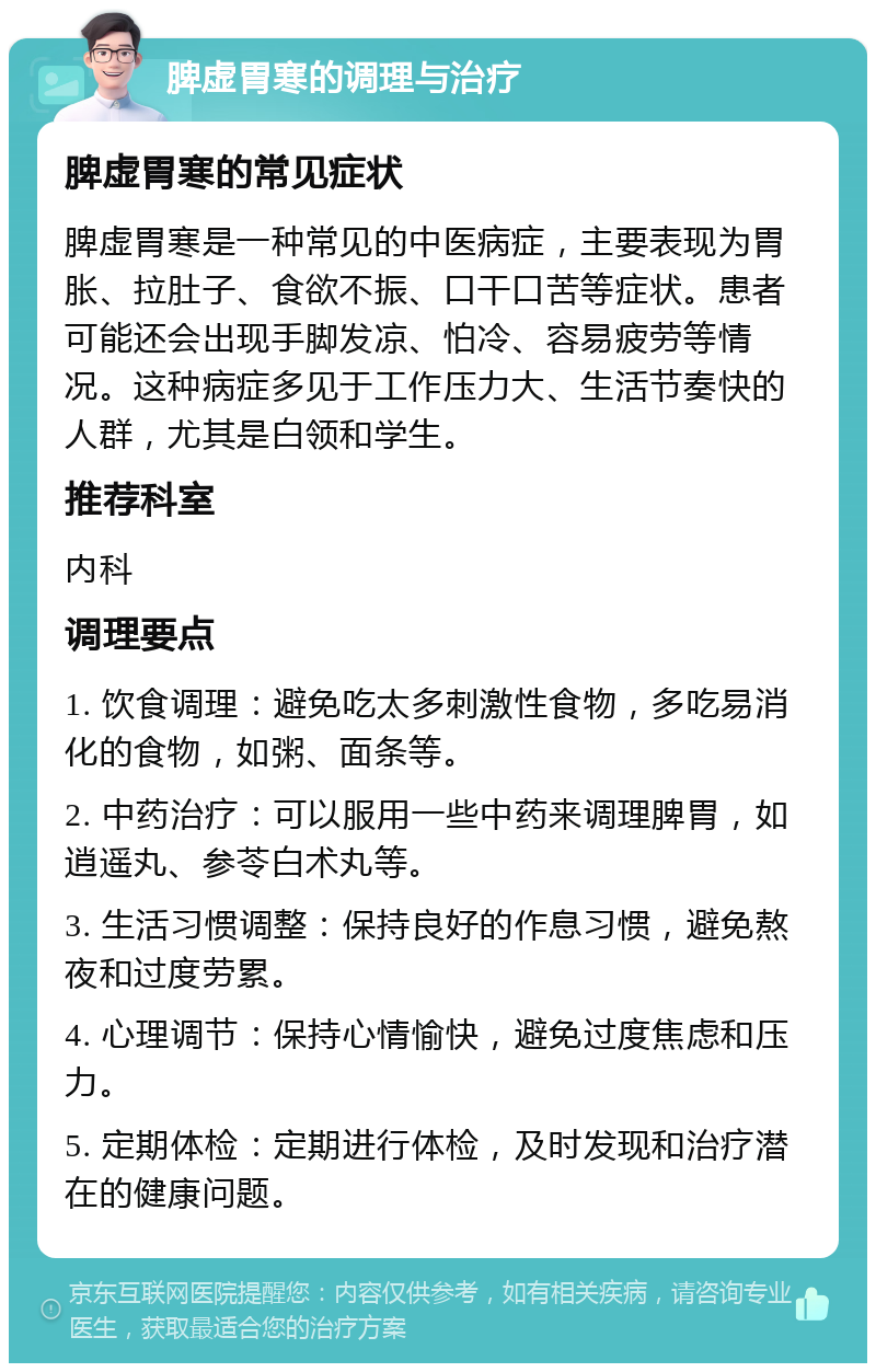 脾虚胃寒的调理与治疗 脾虚胃寒的常见症状 脾虚胃寒是一种常见的中医病症，主要表现为胃胀、拉肚子、食欲不振、口干口苦等症状。患者可能还会出现手脚发凉、怕冷、容易疲劳等情况。这种病症多见于工作压力大、生活节奏快的人群，尤其是白领和学生。 推荐科室 内科 调理要点 1. 饮食调理：避免吃太多刺激性食物，多吃易消化的食物，如粥、面条等。 2. 中药治疗：可以服用一些中药来调理脾胃，如逍遥丸、参苓白术丸等。 3. 生活习惯调整：保持良好的作息习惯，避免熬夜和过度劳累。 4. 心理调节：保持心情愉快，避免过度焦虑和压力。 5. 定期体检：定期进行体检，及时发现和治疗潜在的健康问题。