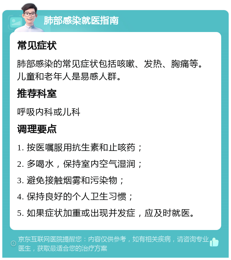 肺部感染就医指南 常见症状 肺部感染的常见症状包括咳嗽、发热、胸痛等。儿童和老年人是易感人群。 推荐科室 呼吸内科或儿科 调理要点 1. 按医嘱服用抗生素和止咳药； 2. 多喝水，保持室内空气湿润； 3. 避免接触烟雾和污染物； 4. 保持良好的个人卫生习惯； 5. 如果症状加重或出现并发症，应及时就医。