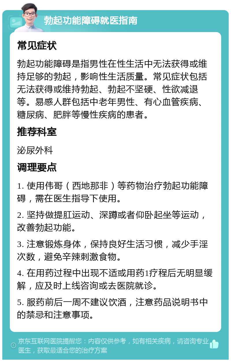 勃起功能障碍就医指南 常见症状 勃起功能障碍是指男性在性生活中无法获得或维持足够的勃起，影响性生活质量。常见症状包括无法获得或维持勃起、勃起不坚硬、性欲减退等。易感人群包括中老年男性、有心血管疾病、糖尿病、肥胖等慢性疾病的患者。 推荐科室 泌尿外科 调理要点 1. 使用伟哥（西地那非）等药物治疗勃起功能障碍，需在医生指导下使用。 2. 坚持做提肛运动、深蹲或者仰卧起坐等运动，改善勃起功能。 3. 注意锻炼身体，保持良好生活习惯，减少手淫次数，避免辛辣刺激食物。 4. 在用药过程中出现不适或用药1疗程后无明显缓解，应及时上线咨询或去医院就诊。 5. 服药前后一周不建议饮酒，注意药品说明书中的禁忌和注意事项。