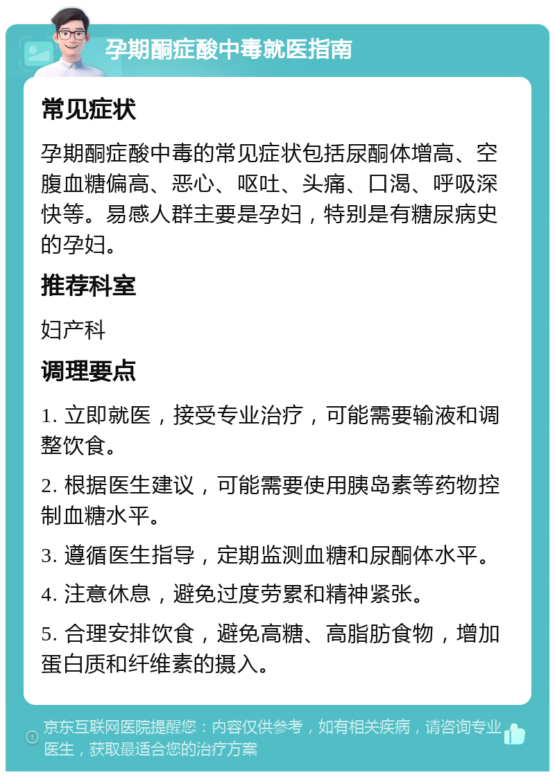 孕期酮症酸中毒就医指南 常见症状 孕期酮症酸中毒的常见症状包括尿酮体增高、空腹血糖偏高、恶心、呕吐、头痛、口渴、呼吸深快等。易感人群主要是孕妇，特别是有糖尿病史的孕妇。 推荐科室 妇产科 调理要点 1. 立即就医，接受专业治疗，可能需要输液和调整饮食。 2. 根据医生建议，可能需要使用胰岛素等药物控制血糖水平。 3. 遵循医生指导，定期监测血糖和尿酮体水平。 4. 注意休息，避免过度劳累和精神紧张。 5. 合理安排饮食，避免高糖、高脂肪食物，增加蛋白质和纤维素的摄入。