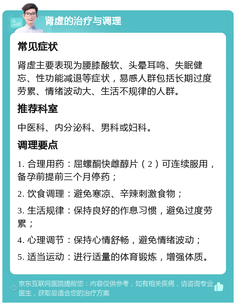 肾虚的治疗与调理 常见症状 肾虚主要表现为腰膝酸软、头晕耳鸣、失眠健忘、性功能减退等症状，易感人群包括长期过度劳累、情绪波动大、生活不规律的人群。 推荐科室 中医科、内分泌科、男科或妇科。 调理要点 1. 合理用药：屈螺酮快雌醇片（2）可连续服用，备孕前提前三个月停药； 2. 饮食调理：避免寒凉、辛辣刺激食物； 3. 生活规律：保持良好的作息习惯，避免过度劳累； 4. 心理调节：保持心情舒畅，避免情绪波动； 5. 适当运动：进行适量的体育锻炼，增强体质。