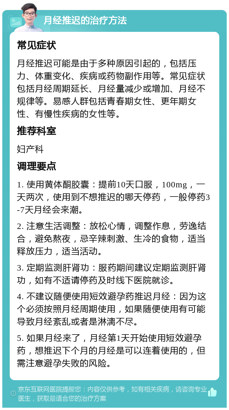 月经推迟的治疗方法 常见症状 月经推迟可能是由于多种原因引起的，包括压力、体重变化、疾病或药物副作用等。常见症状包括月经周期延长、月经量减少或增加、月经不规律等。易感人群包括青春期女性、更年期女性、有慢性疾病的女性等。 推荐科室 妇产科 调理要点 1. 使用黄体酮胶囊：提前10天口服，100mg，一天两次，使用到不想推迟的哪天停药，一般停药3-7天月经会来潮。 2. 注意生活调整：放松心情，调整作息，劳逸结合，避免熬夜，忌辛辣刺激、生冷的食物，适当释放压力，适当活动。 3. 定期监测肝肾功：服药期间建议定期监测肝肾功，如有不适请停药及时线下医院就诊。 4. 不建议随便使用短效避孕药推迟月经：因为这个必须按照月经周期使用，如果随便使用有可能导致月经紊乱或者是淋漓不尽。 5. 如果月经来了，月经第1天开始使用短效避孕药，想推迟下个月的月经是可以连着使用的，但需注意避孕失败的风险。