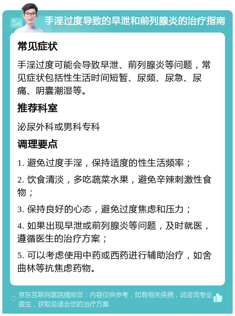 手淫过度导致的早泄和前列腺炎的治疗指南 常见症状 手淫过度可能会导致早泄、前列腺炎等问题，常见症状包括性生活时间短暂、尿频、尿急、尿痛、阴囊潮湿等。 推荐科室 泌尿外科或男科专科 调理要点 1. 避免过度手淫，保持适度的性生活频率； 2. 饮食清淡，多吃蔬菜水果，避免辛辣刺激性食物； 3. 保持良好的心态，避免过度焦虑和压力； 4. 如果出现早泄或前列腺炎等问题，及时就医，遵循医生的治疗方案； 5. 可以考虑使用中药或西药进行辅助治疗，如舍曲林等抗焦虑药物。