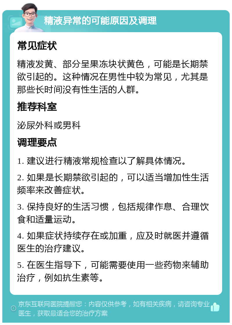 精液异常的可能原因及调理 常见症状 精液发黄、部分呈果冻块状黄色，可能是长期禁欲引起的。这种情况在男性中较为常见，尤其是那些长时间没有性生活的人群。 推荐科室 泌尿外科或男科 调理要点 1. 建议进行精液常规检查以了解具体情况。 2. 如果是长期禁欲引起的，可以适当增加性生活频率来改善症状。 3. 保持良好的生活习惯，包括规律作息、合理饮食和适量运动。 4. 如果症状持续存在或加重，应及时就医并遵循医生的治疗建议。 5. 在医生指导下，可能需要使用一些药物来辅助治疗，例如抗生素等。