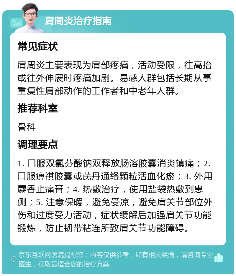 肩周炎治疗指南 常见症状 肩周炎主要表现为肩部疼痛，活动受限，往高抬或往外伸展时疼痛加剧。易感人群包括长期从事重复性肩部动作的工作者和中老年人群。 推荐科室 骨科 调理要点 1. 口服双氯芬酸钠双释放肠溶胶囊消炎镇痛；2. 口服痹祺胶囊或芪丹通络颗粒活血化瘀；3. 外用麝香止痛膏；4. 热敷治疗，使用盐袋热敷到患侧；5. 注意保暖，避免受凉，避免肩关节部位外伤和过度受力活动，症状缓解后加强肩关节功能锻炼，防止韧带粘连所致肩关节功能障碍。