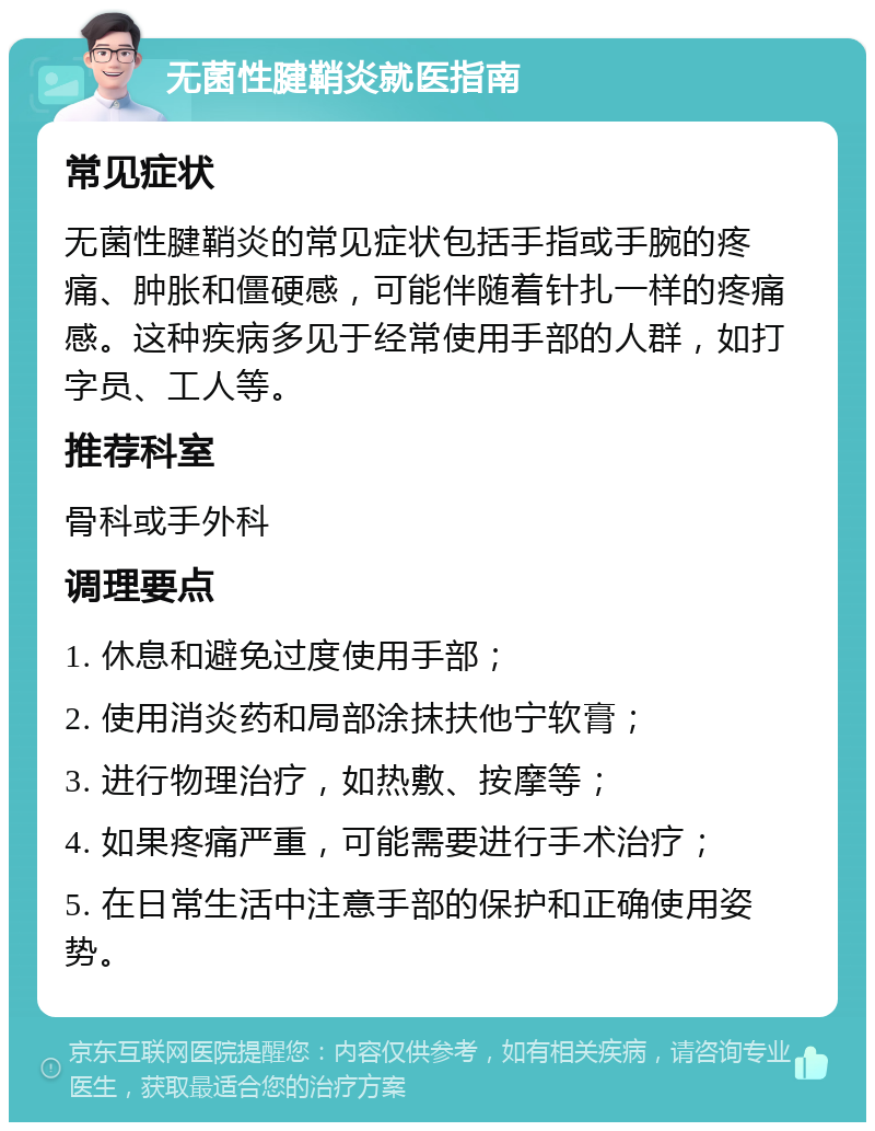 无菌性腱鞘炎就医指南 常见症状 无菌性腱鞘炎的常见症状包括手指或手腕的疼痛、肿胀和僵硬感，可能伴随着针扎一样的疼痛感。这种疾病多见于经常使用手部的人群，如打字员、工人等。 推荐科室 骨科或手外科 调理要点 1. 休息和避免过度使用手部； 2. 使用消炎药和局部涂抹扶他宁软膏； 3. 进行物理治疗，如热敷、按摩等； 4. 如果疼痛严重，可能需要进行手术治疗； 5. 在日常生活中注意手部的保护和正确使用姿势。