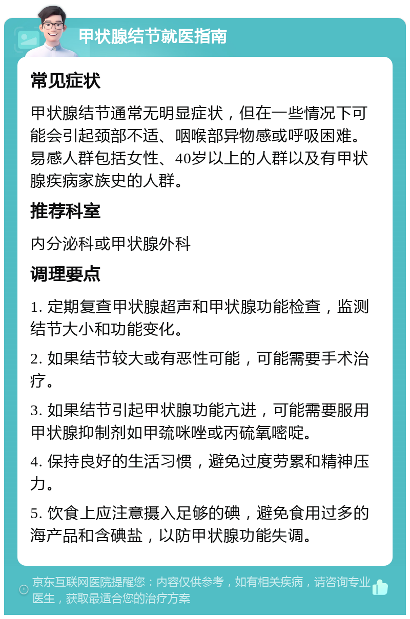 甲状腺结节就医指南 常见症状 甲状腺结节通常无明显症状，但在一些情况下可能会引起颈部不适、咽喉部异物感或呼吸困难。易感人群包括女性、40岁以上的人群以及有甲状腺疾病家族史的人群。 推荐科室 内分泌科或甲状腺外科 调理要点 1. 定期复查甲状腺超声和甲状腺功能检查，监测结节大小和功能变化。 2. 如果结节较大或有恶性可能，可能需要手术治疗。 3. 如果结节引起甲状腺功能亢进，可能需要服用甲状腺抑制剂如甲巯咪唑或丙硫氧嘧啶。 4. 保持良好的生活习惯，避免过度劳累和精神压力。 5. 饮食上应注意摄入足够的碘，避免食用过多的海产品和含碘盐，以防甲状腺功能失调。