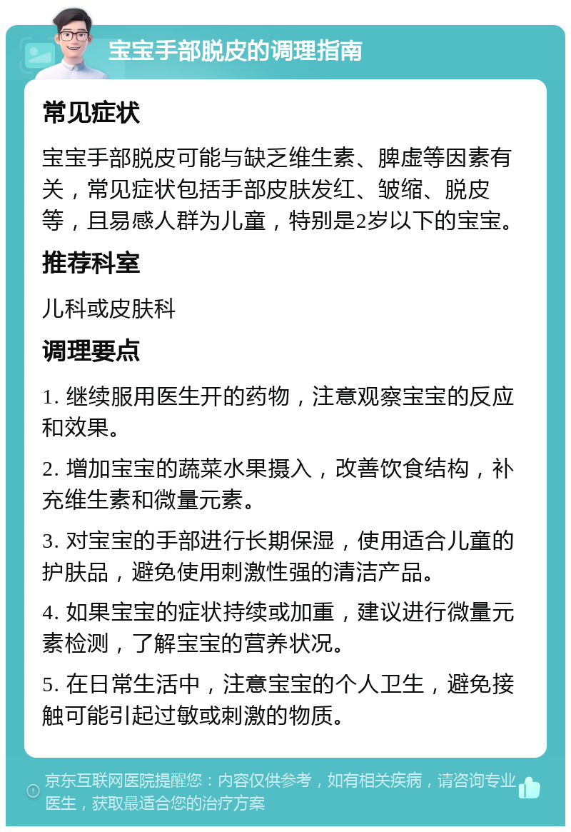 宝宝手部脱皮的调理指南 常见症状 宝宝手部脱皮可能与缺乏维生素、脾虚等因素有关，常见症状包括手部皮肤发红、皱缩、脱皮等，且易感人群为儿童，特别是2岁以下的宝宝。 推荐科室 儿科或皮肤科 调理要点 1. 继续服用医生开的药物，注意观察宝宝的反应和效果。 2. 增加宝宝的蔬菜水果摄入，改善饮食结构，补充维生素和微量元素。 3. 对宝宝的手部进行长期保湿，使用适合儿童的护肤品，避免使用刺激性强的清洁产品。 4. 如果宝宝的症状持续或加重，建议进行微量元素检测，了解宝宝的营养状况。 5. 在日常生活中，注意宝宝的个人卫生，避免接触可能引起过敏或刺激的物质。