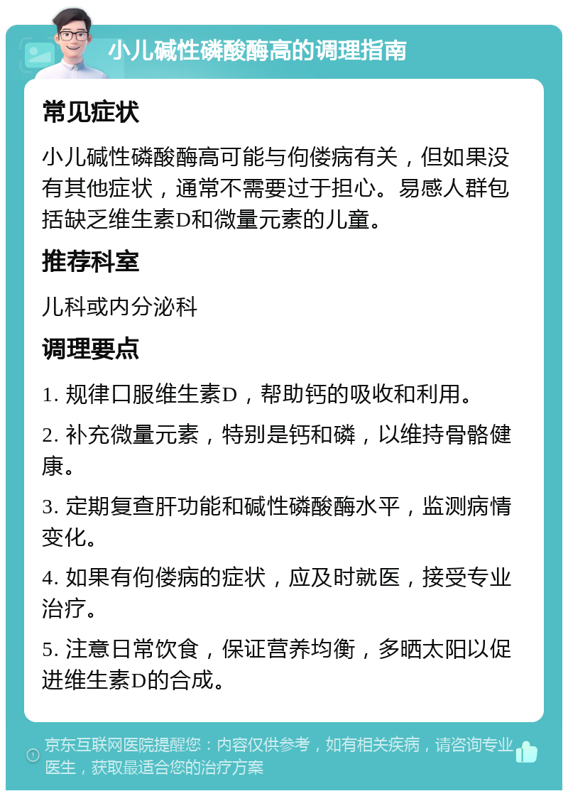 小儿碱性磷酸酶高的调理指南 常见症状 小儿碱性磷酸酶高可能与佝偻病有关，但如果没有其他症状，通常不需要过于担心。易感人群包括缺乏维生素D和微量元素的儿童。 推荐科室 儿科或内分泌科 调理要点 1. 规律口服维生素D，帮助钙的吸收和利用。 2. 补充微量元素，特别是钙和磷，以维持骨骼健康。 3. 定期复查肝功能和碱性磷酸酶水平，监测病情变化。 4. 如果有佝偻病的症状，应及时就医，接受专业治疗。 5. 注意日常饮食，保证营养均衡，多晒太阳以促进维生素D的合成。