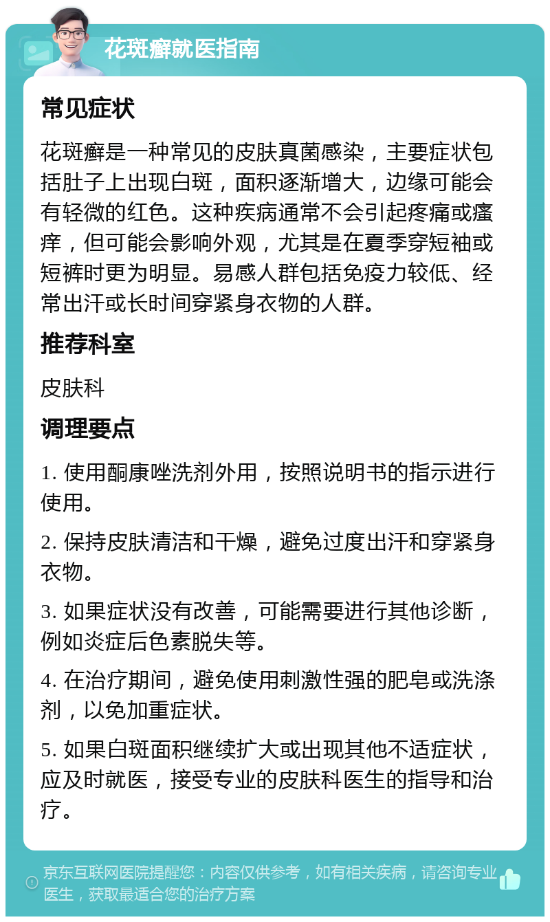 花斑癣就医指南 常见症状 花斑癣是一种常见的皮肤真菌感染，主要症状包括肚子上出现白斑，面积逐渐增大，边缘可能会有轻微的红色。这种疾病通常不会引起疼痛或瘙痒，但可能会影响外观，尤其是在夏季穿短袖或短裤时更为明显。易感人群包括免疫力较低、经常出汗或长时间穿紧身衣物的人群。 推荐科室 皮肤科 调理要点 1. 使用酮康唑洗剂外用，按照说明书的指示进行使用。 2. 保持皮肤清洁和干燥，避免过度出汗和穿紧身衣物。 3. 如果症状没有改善，可能需要进行其他诊断，例如炎症后色素脱失等。 4. 在治疗期间，避免使用刺激性强的肥皂或洗涤剂，以免加重症状。 5. 如果白斑面积继续扩大或出现其他不适症状，应及时就医，接受专业的皮肤科医生的指导和治疗。