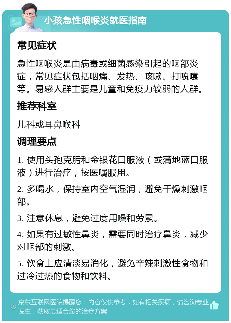 小孩急性咽喉炎就医指南 常见症状 急性咽喉炎是由病毒或细菌感染引起的咽部炎症，常见症状包括咽痛、发热、咳嗽、打喷嚏等。易感人群主要是儿童和免疫力较弱的人群。 推荐科室 儿科或耳鼻喉科 调理要点 1. 使用头孢克肟和金银花口服液（或蒲地蓝口服液）进行治疗，按医嘱服用。 2. 多喝水，保持室内空气湿润，避免干燥刺激咽部。 3. 注意休息，避免过度用嗓和劳累。 4. 如果有过敏性鼻炎，需要同时治疗鼻炎，减少对咽部的刺激。 5. 饮食上应清淡易消化，避免辛辣刺激性食物和过冷过热的食物和饮料。