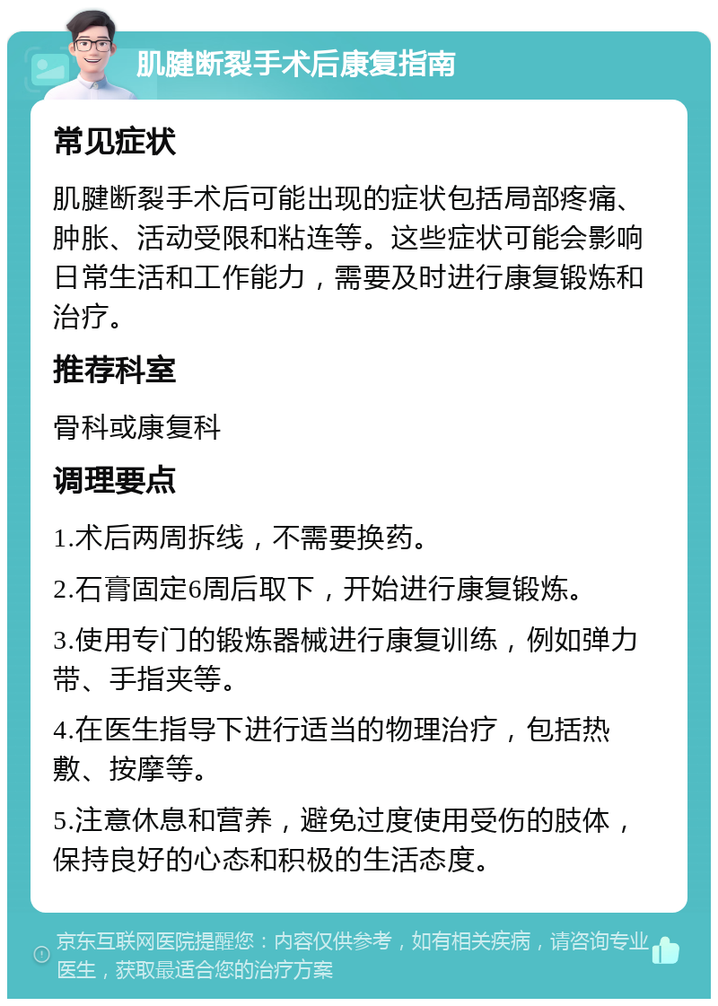 肌腱断裂手术后康复指南 常见症状 肌腱断裂手术后可能出现的症状包括局部疼痛、肿胀、活动受限和粘连等。这些症状可能会影响日常生活和工作能力，需要及时进行康复锻炼和治疗。 推荐科室 骨科或康复科 调理要点 1.术后两周拆线，不需要换药。 2.石膏固定6周后取下，开始进行康复锻炼。 3.使用专门的锻炼器械进行康复训练，例如弹力带、手指夹等。 4.在医生指导下进行适当的物理治疗，包括热敷、按摩等。 5.注意休息和营养，避免过度使用受伤的肢体，保持良好的心态和积极的生活态度。