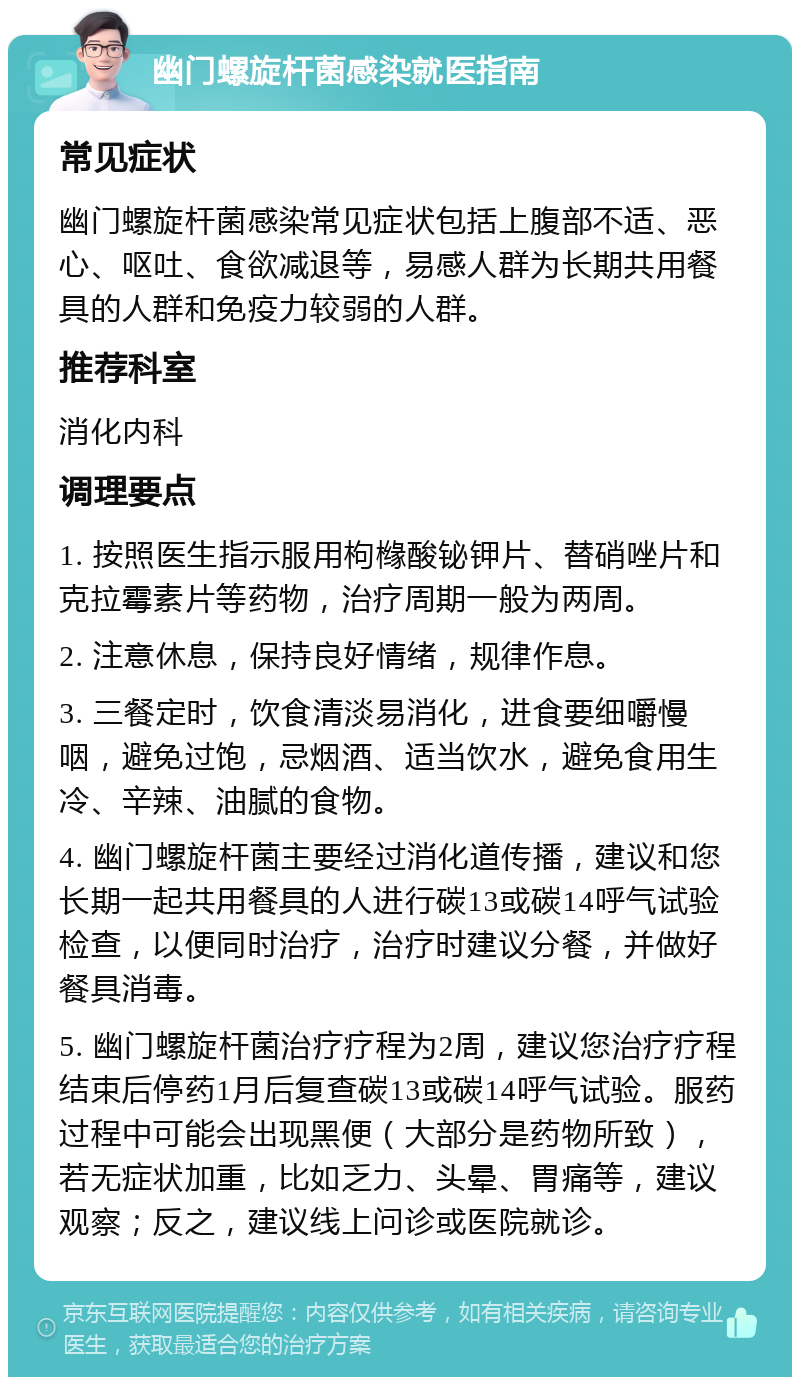 幽门螺旋杆菌感染就医指南 常见症状 幽门螺旋杆菌感染常见症状包括上腹部不适、恶心、呕吐、食欲减退等，易感人群为长期共用餐具的人群和免疫力较弱的人群。 推荐科室 消化内科 调理要点 1. 按照医生指示服用枸橼酸铋钾片、替硝唑片和克拉霉素片等药物，治疗周期一般为两周。 2. 注意休息，保持良好情绪，规律作息。 3. 三餐定时，饮食清淡易消化，进食要细嚼慢咽，避免过饱，忌烟酒、适当饮水，避免食用生冷、辛辣、油腻的食物。 4. 幽门螺旋杆菌主要经过消化道传播，建议和您长期一起共用餐具的人进行碳13或碳14呼气试验检查，以便同时治疗，治疗时建议分餐，并做好餐具消毒。 5. 幽门螺旋杆菌治疗疗程为2周，建议您治疗疗程结束后停药1月后复查碳13或碳14呼气试验。服药过程中可能会出现黑便（大部分是药物所致），若无症状加重，比如乏力、头晕、胃痛等，建议观察；反之，建议线上问诊或医院就诊。