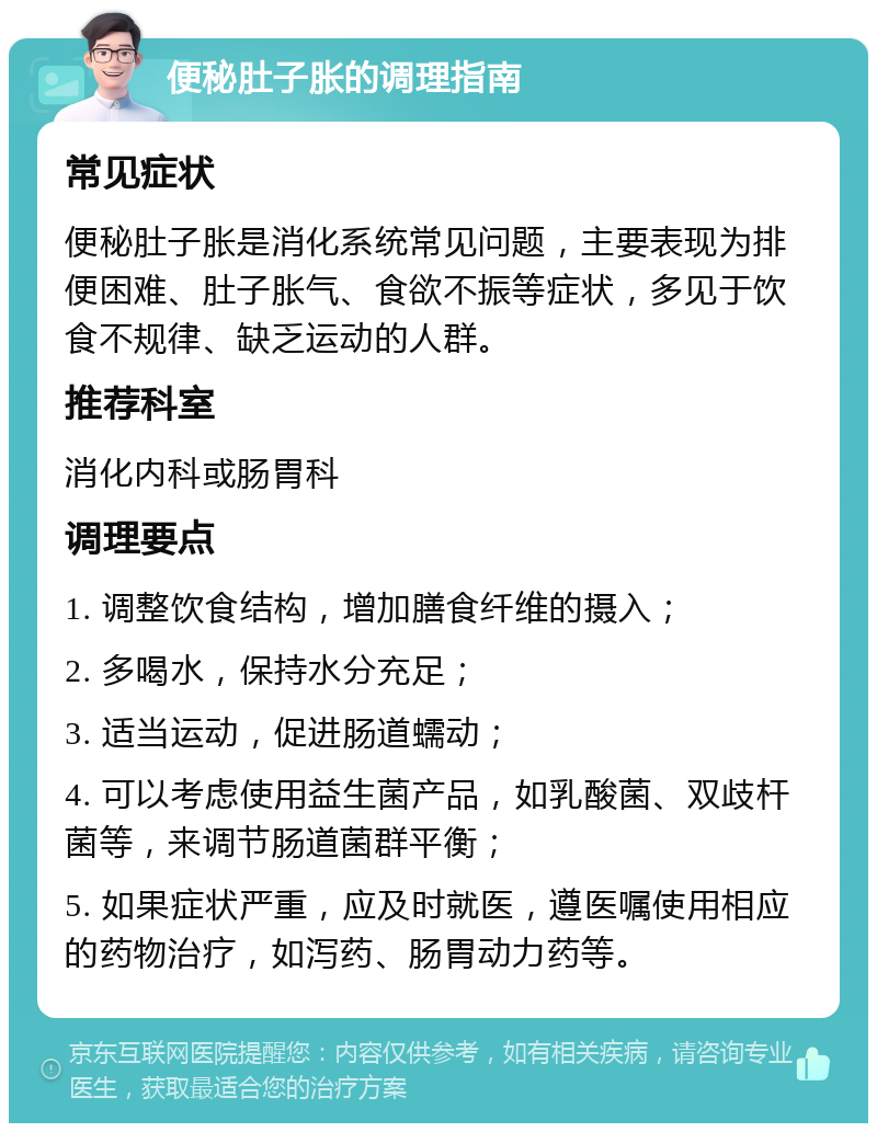 便秘肚子胀的调理指南 常见症状 便秘肚子胀是消化系统常见问题，主要表现为排便困难、肚子胀气、食欲不振等症状，多见于饮食不规律、缺乏运动的人群。 推荐科室 消化内科或肠胃科 调理要点 1. 调整饮食结构，增加膳食纤维的摄入； 2. 多喝水，保持水分充足； 3. 适当运动，促进肠道蠕动； 4. 可以考虑使用益生菌产品，如乳酸菌、双歧杆菌等，来调节肠道菌群平衡； 5. 如果症状严重，应及时就医，遵医嘱使用相应的药物治疗，如泻药、肠胃动力药等。