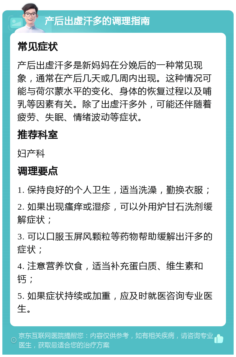 产后出虚汗多的调理指南 常见症状 产后出虚汗多是新妈妈在分娩后的一种常见现象，通常在产后几天或几周内出现。这种情况可能与荷尔蒙水平的变化、身体的恢复过程以及哺乳等因素有关。除了出虚汗多外，可能还伴随着疲劳、失眠、情绪波动等症状。 推荐科室 妇产科 调理要点 1. 保持良好的个人卫生，适当洗澡，勤换衣服； 2. 如果出现瘙痒或湿疹，可以外用炉甘石洗剂缓解症状； 3. 可以口服玉屏风颗粒等药物帮助缓解出汗多的症状； 4. 注意营养饮食，适当补充蛋白质、维生素和钙； 5. 如果症状持续或加重，应及时就医咨询专业医生。