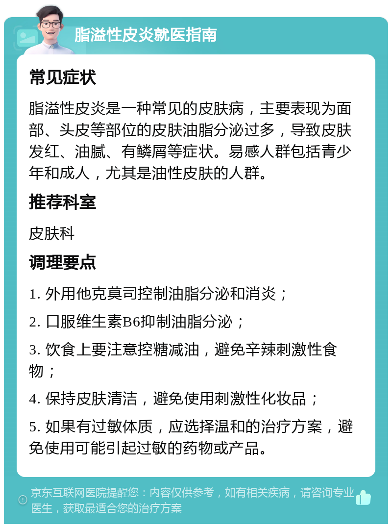 脂溢性皮炎就医指南 常见症状 脂溢性皮炎是一种常见的皮肤病，主要表现为面部、头皮等部位的皮肤油脂分泌过多，导致皮肤发红、油腻、有鳞屑等症状。易感人群包括青少年和成人，尤其是油性皮肤的人群。 推荐科室 皮肤科 调理要点 1. 外用他克莫司控制油脂分泌和消炎； 2. 口服维生素B6抑制油脂分泌； 3. 饮食上要注意控糖减油，避免辛辣刺激性食物； 4. 保持皮肤清洁，避免使用刺激性化妆品； 5. 如果有过敏体质，应选择温和的治疗方案，避免使用可能引起过敏的药物或产品。