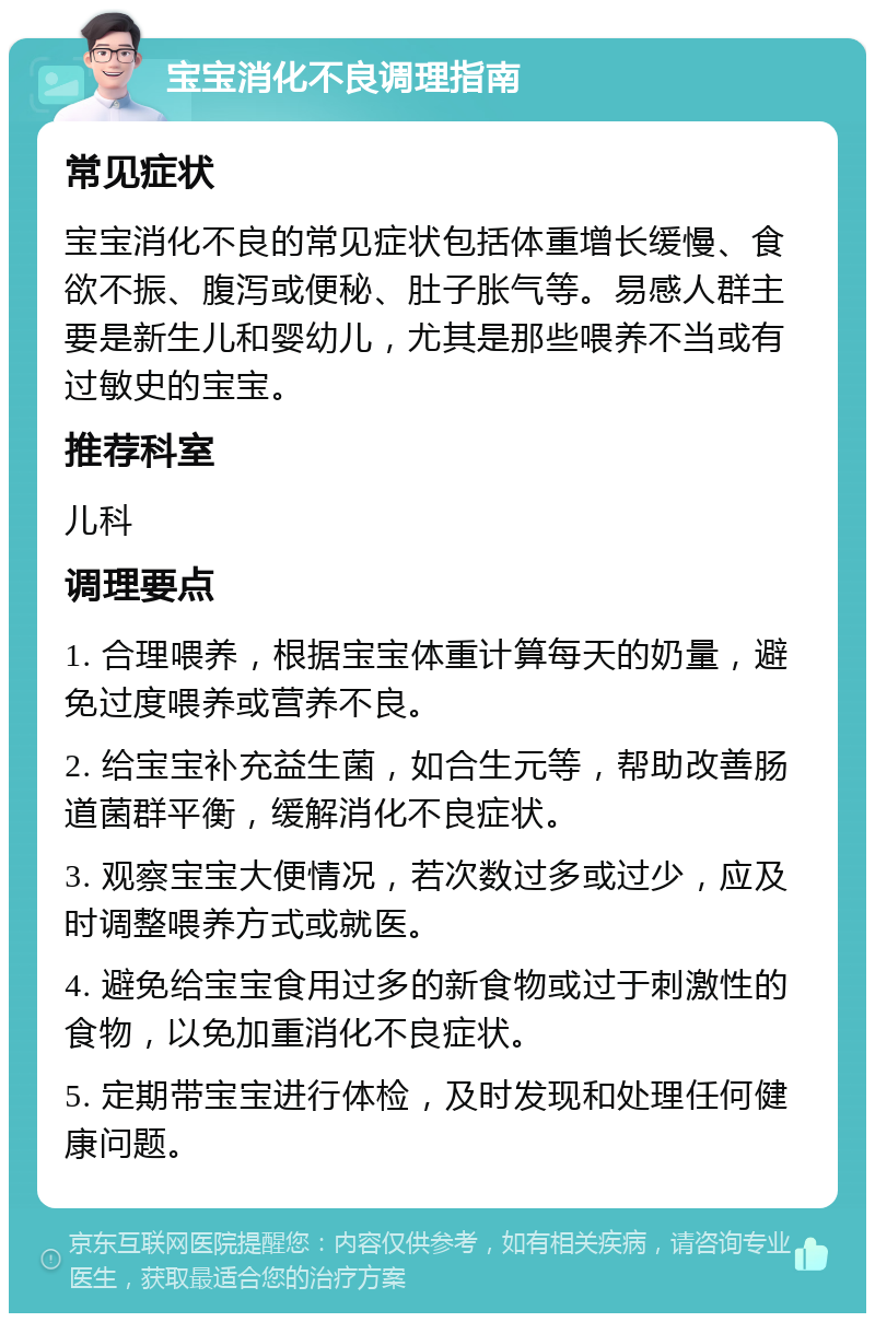 宝宝消化不良调理指南 常见症状 宝宝消化不良的常见症状包括体重增长缓慢、食欲不振、腹泻或便秘、肚子胀气等。易感人群主要是新生儿和婴幼儿，尤其是那些喂养不当或有过敏史的宝宝。 推荐科室 儿科 调理要点 1. 合理喂养，根据宝宝体重计算每天的奶量，避免过度喂养或营养不良。 2. 给宝宝补充益生菌，如合生元等，帮助改善肠道菌群平衡，缓解消化不良症状。 3. 观察宝宝大便情况，若次数过多或过少，应及时调整喂养方式或就医。 4. 避免给宝宝食用过多的新食物或过于刺激性的食物，以免加重消化不良症状。 5. 定期带宝宝进行体检，及时发现和处理任何健康问题。