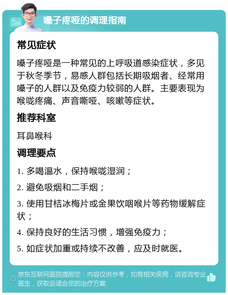 嗓子疼哑的调理指南 常见症状 嗓子疼哑是一种常见的上呼吸道感染症状，多见于秋冬季节，易感人群包括长期吸烟者、经常用嗓子的人群以及免疫力较弱的人群。主要表现为喉咙疼痛、声音嘶哑、咳嗽等症状。 推荐科室 耳鼻喉科 调理要点 1. 多喝温水，保持喉咙湿润； 2. 避免吸烟和二手烟； 3. 使用甘桔冰梅片或金果饮咽喉片等药物缓解症状； 4. 保持良好的生活习惯，增强免疫力； 5. 如症状加重或持续不改善，应及时就医。