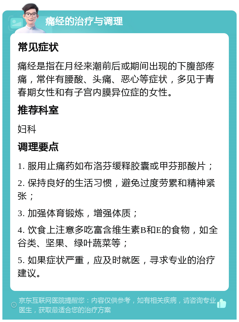 痛经的治疗与调理 常见症状 痛经是指在月经来潮前后或期间出现的下腹部疼痛，常伴有腰酸、头痛、恶心等症状，多见于青春期女性和有子宫内膜异位症的女性。 推荐科室 妇科 调理要点 1. 服用止痛药如布洛芬缓释胶囊或甲芬那酸片； 2. 保持良好的生活习惯，避免过度劳累和精神紧张； 3. 加强体育锻炼，增强体质； 4. 饮食上注意多吃富含维生素B和E的食物，如全谷类、坚果、绿叶蔬菜等； 5. 如果症状严重，应及时就医，寻求专业的治疗建议。