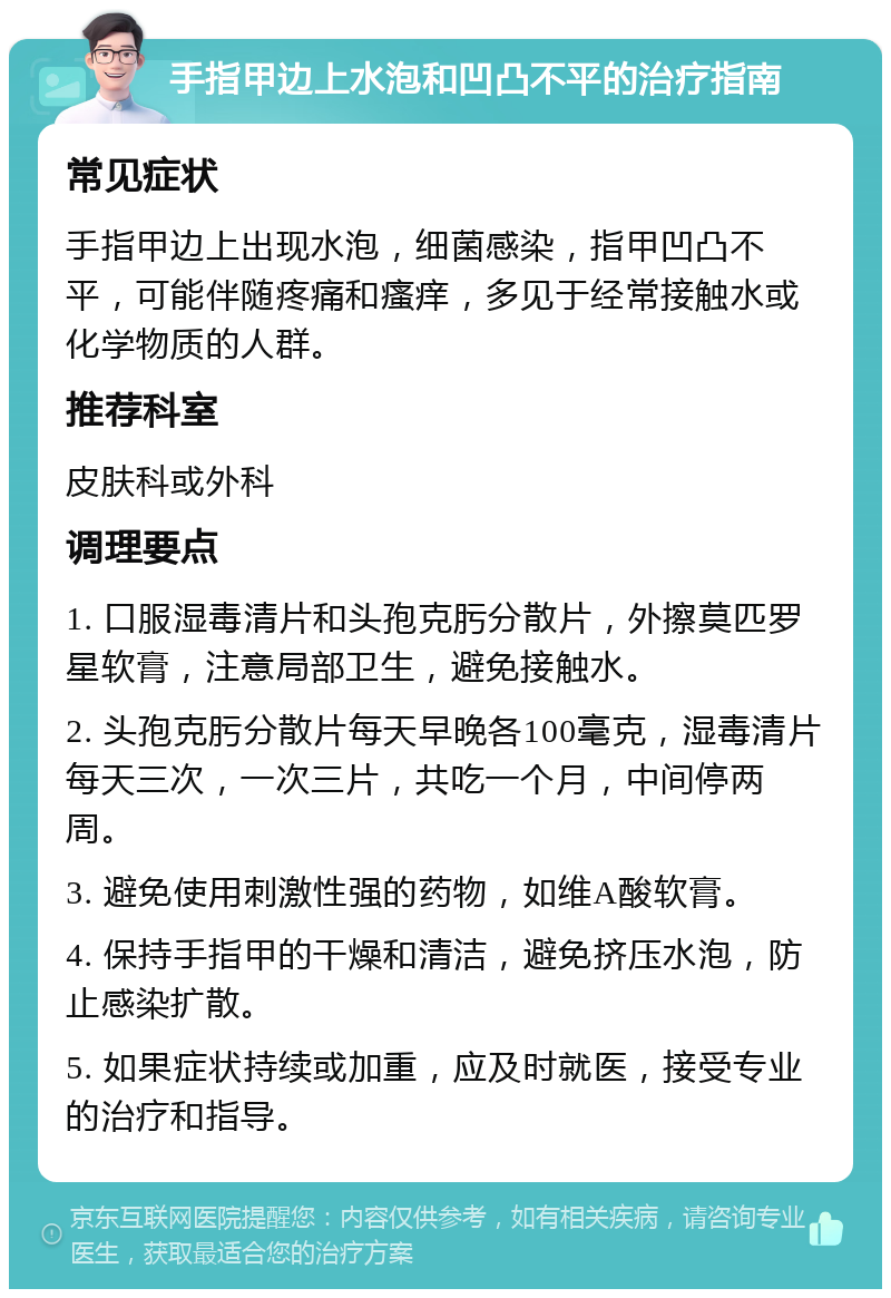 手指甲边上水泡和凹凸不平的治疗指南 常见症状 手指甲边上出现水泡，细菌感染，指甲凹凸不平，可能伴随疼痛和瘙痒，多见于经常接触水或化学物质的人群。 推荐科室 皮肤科或外科 调理要点 1. 口服湿毒清片和头孢克肟分散片，外擦莫匹罗星软膏，注意局部卫生，避免接触水。 2. 头孢克肟分散片每天早晚各100毫克，湿毒清片每天三次，一次三片，共吃一个月，中间停两周。 3. 避免使用刺激性强的药物，如维A酸软膏。 4. 保持手指甲的干燥和清洁，避免挤压水泡，防止感染扩散。 5. 如果症状持续或加重，应及时就医，接受专业的治疗和指导。