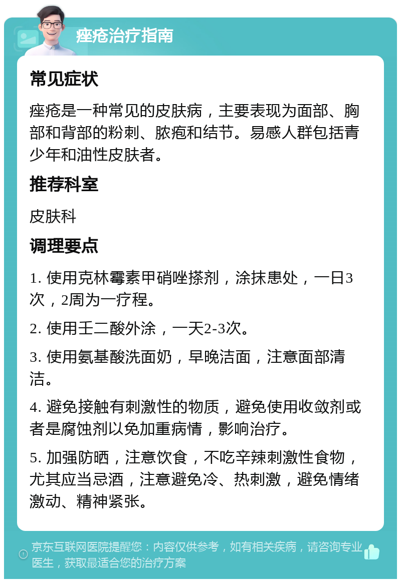 痤疮治疗指南 常见症状 痤疮是一种常见的皮肤病，主要表现为面部、胸部和背部的粉刺、脓疱和结节。易感人群包括青少年和油性皮肤者。 推荐科室 皮肤科 调理要点 1. 使用克林霉素甲硝唑搽剂，涂抹患处，一日3次，2周为一疗程。 2. 使用壬二酸外涂，一天2-3次。 3. 使用氨基酸洗面奶，早晚洁面，注意面部清洁。 4. 避免接触有刺激性的物质，避免使用收敛剂或者是腐蚀剂以免加重病情，影响治疗。 5. 加强防晒，注意饮食，不吃辛辣刺激性食物，尤其应当忌酒，注意避免冷、热刺激，避免情绪激动、精神紧张。