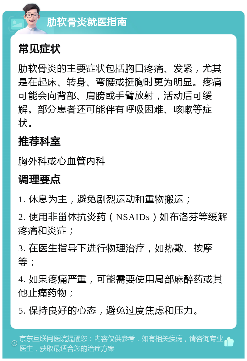 肋软骨炎就医指南 常见症状 肋软骨炎的主要症状包括胸口疼痛、发紧，尤其是在起床、转身、弯腰或挺胸时更为明显。疼痛可能会向背部、肩膀或手臂放射，活动后可缓解。部分患者还可能伴有呼吸困难、咳嗽等症状。 推荐科室 胸外科或心血管内科 调理要点 1. 休息为主，避免剧烈运动和重物搬运； 2. 使用非甾体抗炎药（NSAIDs）如布洛芬等缓解疼痛和炎症； 3. 在医生指导下进行物理治疗，如热敷、按摩等； 4. 如果疼痛严重，可能需要使用局部麻醉药或其他止痛药物； 5. 保持良好的心态，避免过度焦虑和压力。