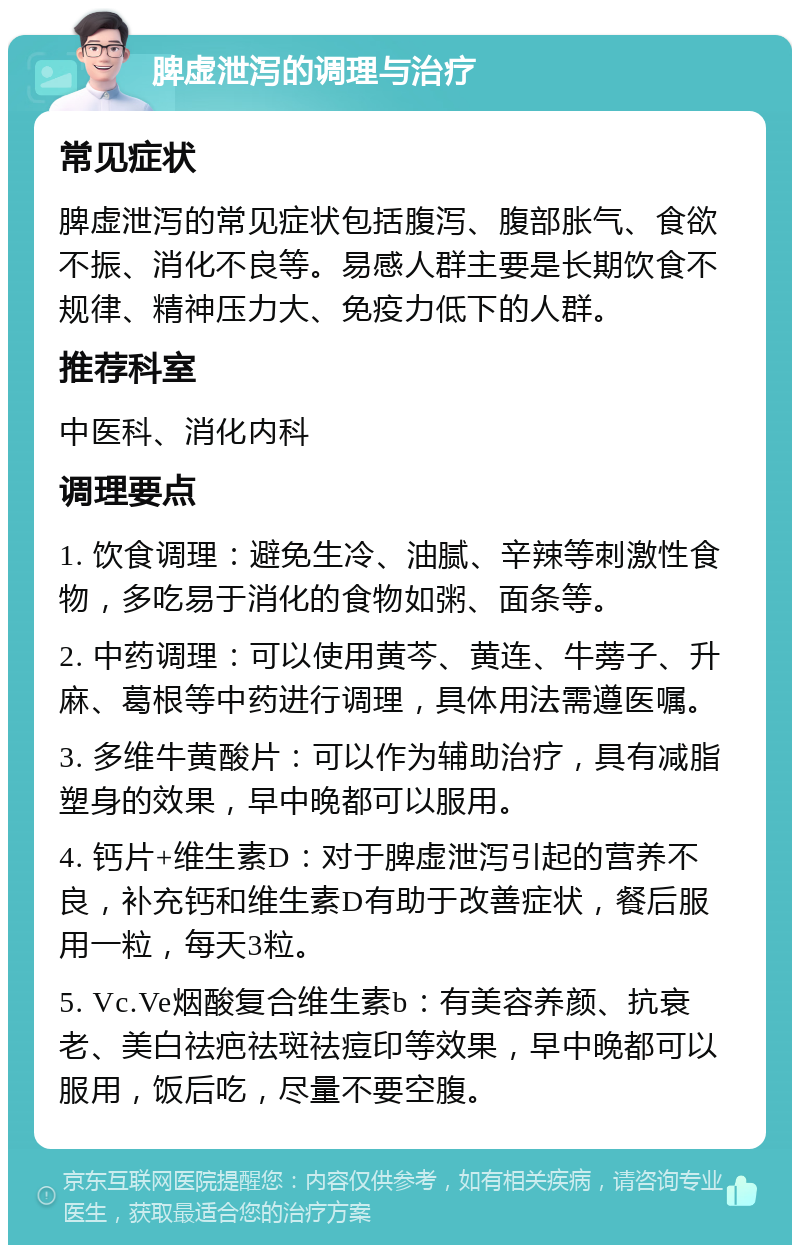 脾虚泄泻的调理与治疗 常见症状 脾虚泄泻的常见症状包括腹泻、腹部胀气、食欲不振、消化不良等。易感人群主要是长期饮食不规律、精神压力大、免疫力低下的人群。 推荐科室 中医科、消化内科 调理要点 1. 饮食调理：避免生冷、油腻、辛辣等刺激性食物，多吃易于消化的食物如粥、面条等。 2. 中药调理：可以使用黄芩、黄连、牛蒡子、升麻、葛根等中药进行调理，具体用法需遵医嘱。 3. 多维牛黄酸片：可以作为辅助治疗，具有减脂塑身的效果，早中晚都可以服用。 4. 钙片+维生素D：对于脾虚泄泻引起的营养不良，补充钙和维生素D有助于改善症状，餐后服用一粒，每天3粒。 5. Vc.Ve烟酸复合维生素b：有美容养颜、抗衰老、美白祛疤祛斑祛痘印等效果，早中晚都可以服用，饭后吃，尽量不要空腹。