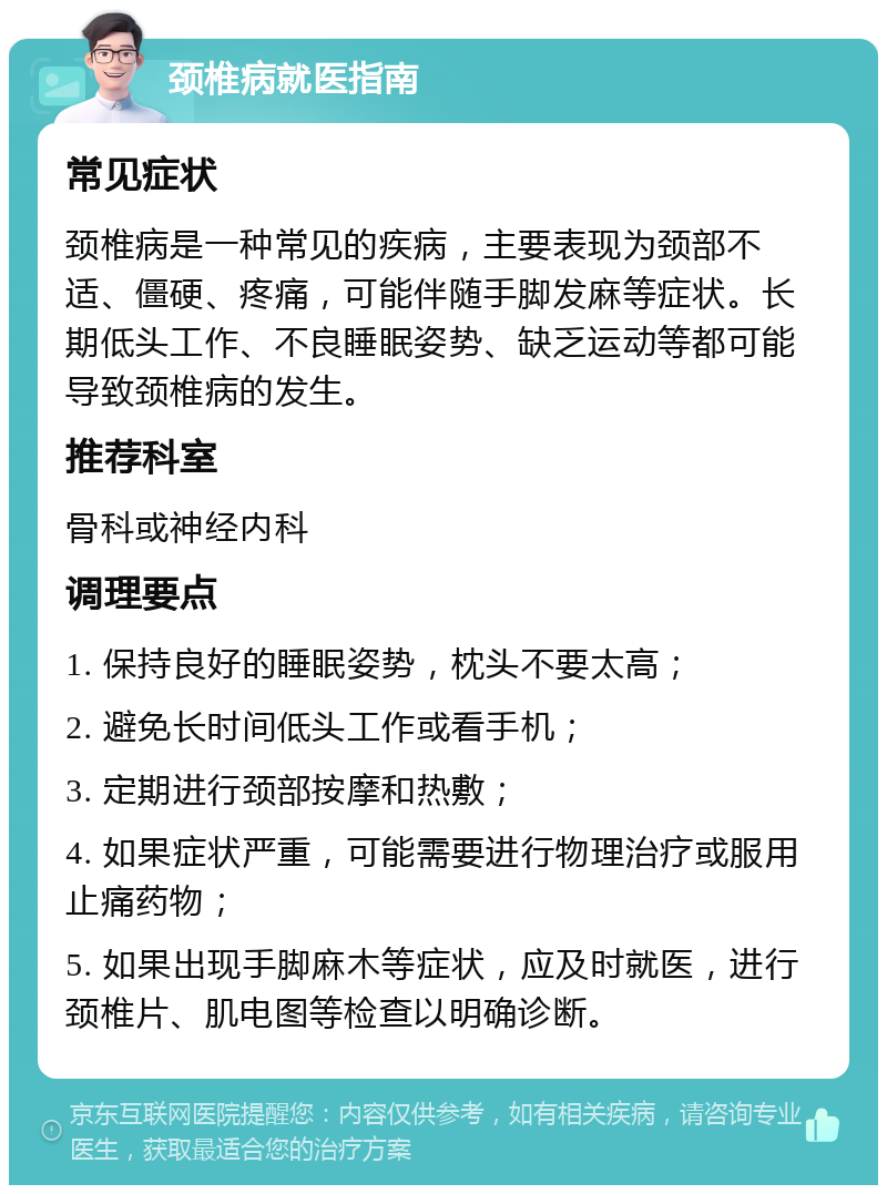 颈椎病就医指南 常见症状 颈椎病是一种常见的疾病，主要表现为颈部不适、僵硬、疼痛，可能伴随手脚发麻等症状。长期低头工作、不良睡眠姿势、缺乏运动等都可能导致颈椎病的发生。 推荐科室 骨科或神经内科 调理要点 1. 保持良好的睡眠姿势，枕头不要太高； 2. 避免长时间低头工作或看手机； 3. 定期进行颈部按摩和热敷； 4. 如果症状严重，可能需要进行物理治疗或服用止痛药物； 5. 如果出现手脚麻木等症状，应及时就医，进行颈椎片、肌电图等检查以明确诊断。