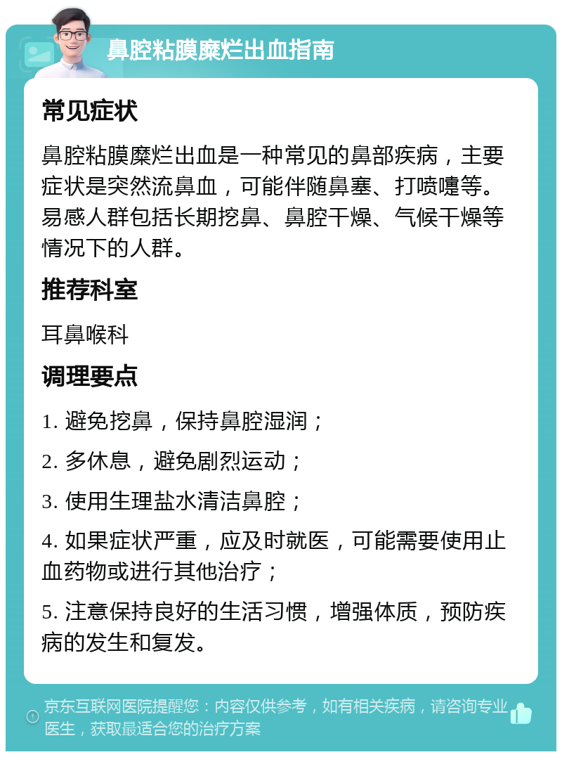 鼻腔粘膜糜烂出血指南 常见症状 鼻腔粘膜糜烂出血是一种常见的鼻部疾病，主要症状是突然流鼻血，可能伴随鼻塞、打喷嚏等。易感人群包括长期挖鼻、鼻腔干燥、气候干燥等情况下的人群。 推荐科室 耳鼻喉科 调理要点 1. 避免挖鼻，保持鼻腔湿润； 2. 多休息，避免剧烈运动； 3. 使用生理盐水清洁鼻腔； 4. 如果症状严重，应及时就医，可能需要使用止血药物或进行其他治疗； 5. 注意保持良好的生活习惯，增强体质，预防疾病的发生和复发。