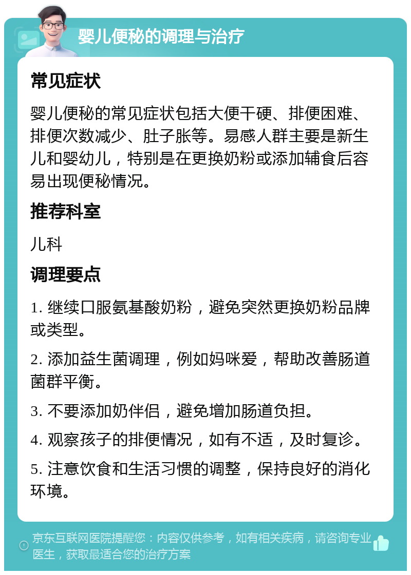 婴儿便秘的调理与治疗 常见症状 婴儿便秘的常见症状包括大便干硬、排便困难、排便次数减少、肚子胀等。易感人群主要是新生儿和婴幼儿，特别是在更换奶粉或添加辅食后容易出现便秘情况。 推荐科室 儿科 调理要点 1. 继续口服氨基酸奶粉，避免突然更换奶粉品牌或类型。 2. 添加益生菌调理，例如妈咪爱，帮助改善肠道菌群平衡。 3. 不要添加奶伴侣，避免增加肠道负担。 4. 观察孩子的排便情况，如有不适，及时复诊。 5. 注意饮食和生活习惯的调整，保持良好的消化环境。