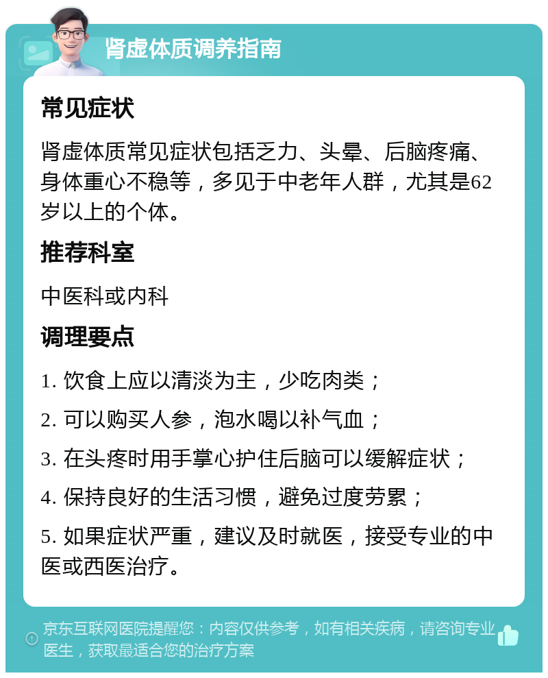 肾虚体质调养指南 常见症状 肾虚体质常见症状包括乏力、头晕、后脑疼痛、身体重心不稳等，多见于中老年人群，尤其是62岁以上的个体。 推荐科室 中医科或内科 调理要点 1. 饮食上应以清淡为主，少吃肉类； 2. 可以购买人参，泡水喝以补气血； 3. 在头疼时用手掌心护住后脑可以缓解症状； 4. 保持良好的生活习惯，避免过度劳累； 5. 如果症状严重，建议及时就医，接受专业的中医或西医治疗。