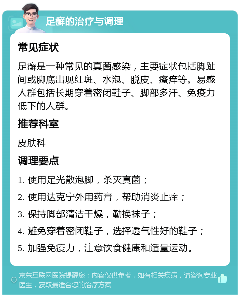 足癣的治疗与调理 常见症状 足癣是一种常见的真菌感染，主要症状包括脚趾间或脚底出现红斑、水泡、脱皮、瘙痒等。易感人群包括长期穿着密闭鞋子、脚部多汗、免疫力低下的人群。 推荐科室 皮肤科 调理要点 1. 使用足光散泡脚，杀灭真菌； 2. 使用达克宁外用药膏，帮助消炎止痒； 3. 保持脚部清洁干燥，勤换袜子； 4. 避免穿着密闭鞋子，选择透气性好的鞋子； 5. 加强免疫力，注意饮食健康和适量运动。