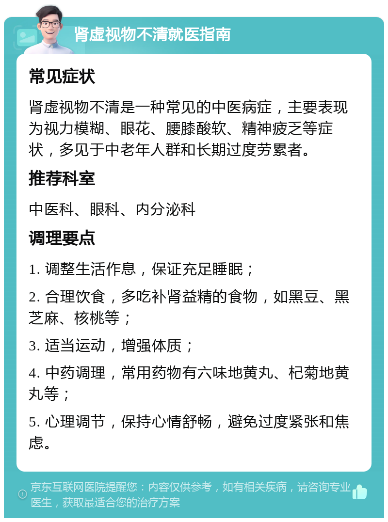 肾虚视物不清就医指南 常见症状 肾虚视物不清是一种常见的中医病症，主要表现为视力模糊、眼花、腰膝酸软、精神疲乏等症状，多见于中老年人群和长期过度劳累者。 推荐科室 中医科、眼科、内分泌科 调理要点 1. 调整生活作息，保证充足睡眠； 2. 合理饮食，多吃补肾益精的食物，如黑豆、黑芝麻、核桃等； 3. 适当运动，增强体质； 4. 中药调理，常用药物有六味地黄丸、杞菊地黄丸等； 5. 心理调节，保持心情舒畅，避免过度紧张和焦虑。