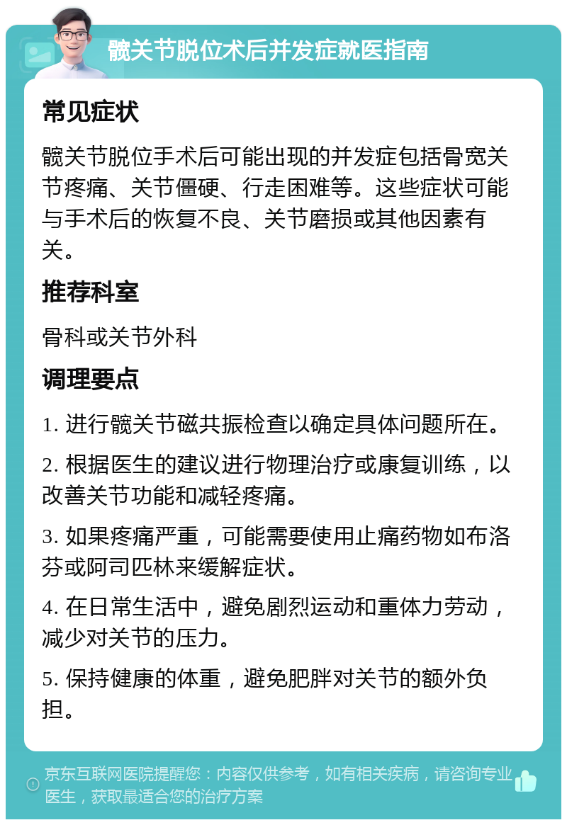 髋关节脱位术后并发症就医指南 常见症状 髋关节脱位手术后可能出现的并发症包括骨宽关节疼痛、关节僵硬、行走困难等。这些症状可能与手术后的恢复不良、关节磨损或其他因素有关。 推荐科室 骨科或关节外科 调理要点 1. 进行髋关节磁共振检查以确定具体问题所在。 2. 根据医生的建议进行物理治疗或康复训练，以改善关节功能和减轻疼痛。 3. 如果疼痛严重，可能需要使用止痛药物如布洛芬或阿司匹林来缓解症状。 4. 在日常生活中，避免剧烈运动和重体力劳动，减少对关节的压力。 5. 保持健康的体重，避免肥胖对关节的额外负担。