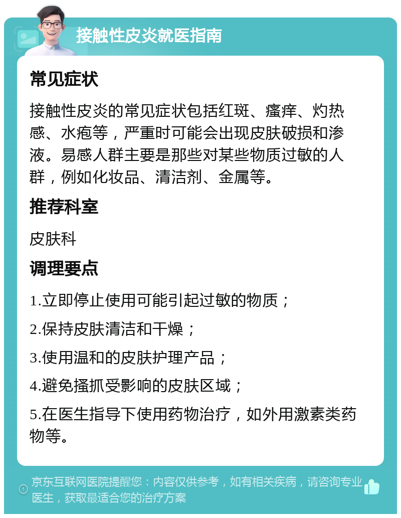 接触性皮炎就医指南 常见症状 接触性皮炎的常见症状包括红斑、瘙痒、灼热感、水疱等，严重时可能会出现皮肤破损和渗液。易感人群主要是那些对某些物质过敏的人群，例如化妆品、清洁剂、金属等。 推荐科室 皮肤科 调理要点 1.立即停止使用可能引起过敏的物质； 2.保持皮肤清洁和干燥； 3.使用温和的皮肤护理产品； 4.避免搔抓受影响的皮肤区域； 5.在医生指导下使用药物治疗，如外用激素类药物等。